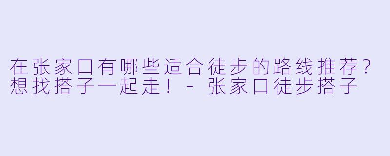 在张家口有哪些适合徒步的路线推荐？想找搭子一起走！-张家口徒步搭子