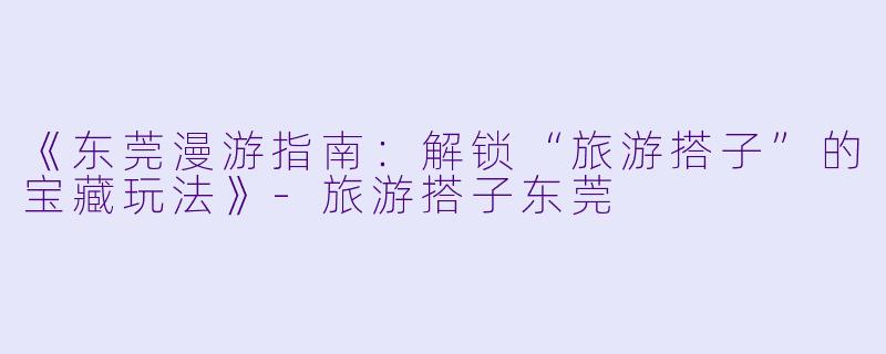 《东莞漫游指南：解锁“旅游搭子”的宝藏玩法》-旅游搭子东莞