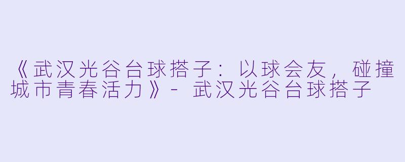 《武汉光谷台球搭子：以球会友，碰撞城市青春活力》-武汉光谷台球搭子