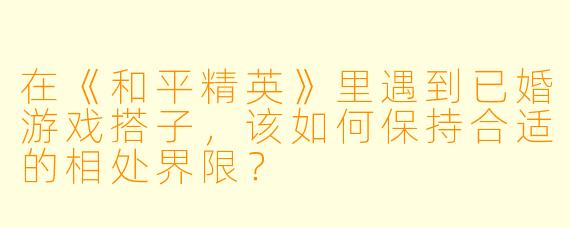 在《和平精英》里遇到已婚游戏搭子，该如何保持合适的相处界限？