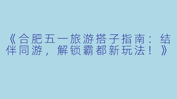 《合肥五一旅游搭子指南：结伴同游，解锁霸都新玩法！》