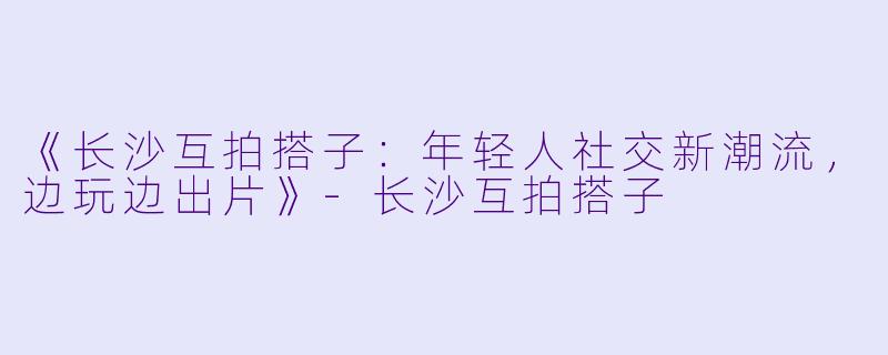 《长沙互拍搭子：年轻人社交新潮流，边玩边出片》-长沙互拍搭子