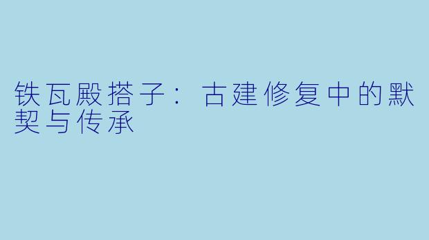 铁瓦殿搭子：古建修复中的默契与传承