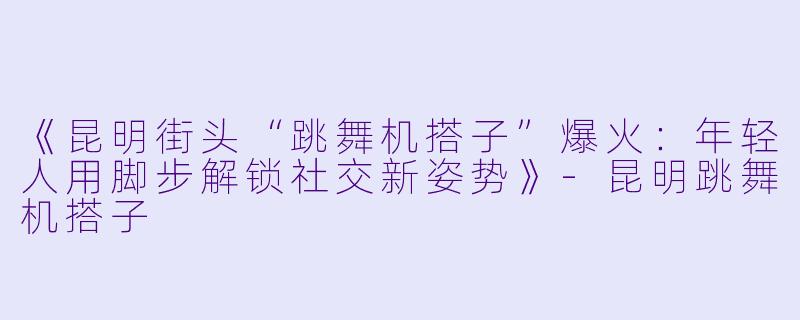 《昆明街头“跳舞机搭子”爆火：年轻人用脚步解锁社交新姿势》-昆明跳舞机搭子