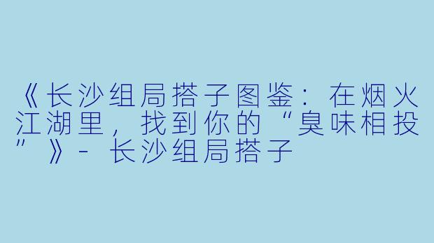 《长沙组局搭子图鉴：在烟火江湖里，找到你的“臭味相投”》-长沙组局搭子