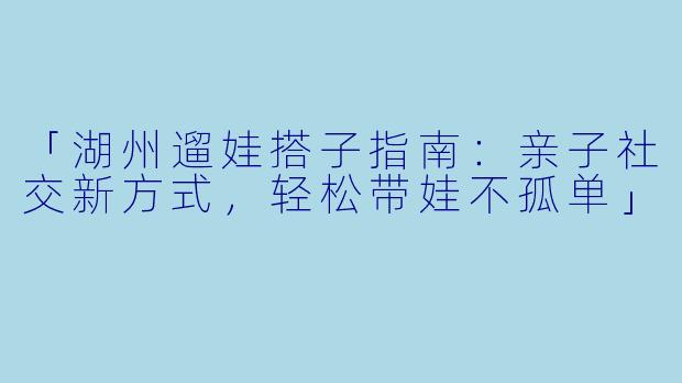 「湖州遛娃搭子指南：亲子社交新方式，轻松带娃不孤单」
