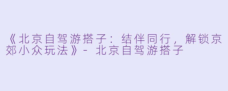 《北京自驾游搭子：结伴同行，解锁京郊小众玩法》-北京自驾游搭子