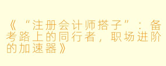 《“注册会计师搭子”：备考路上的同行者，职场进阶的加速器》