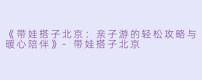 《带娃搭子北京：亲子游的轻松攻略与暖心陪伴》-带娃搭子北京