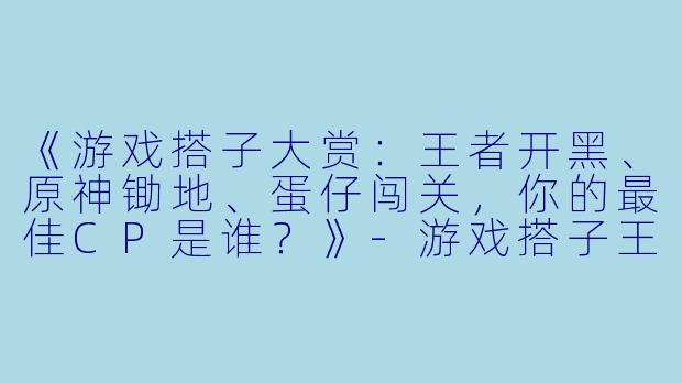 《游戏搭子大赏：王者开黑、原神锄地、蛋仔闯关，你的最佳CP是谁？》-游戏搭子王者原神蛋仔