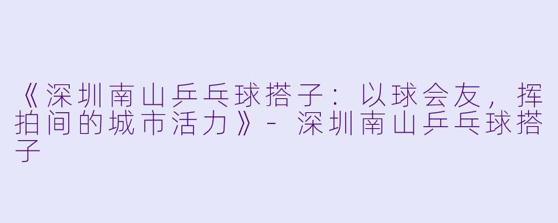 《深圳南山乒乓球搭子：以球会友，挥拍间的城市活力》-深圳南山乒乓球搭子