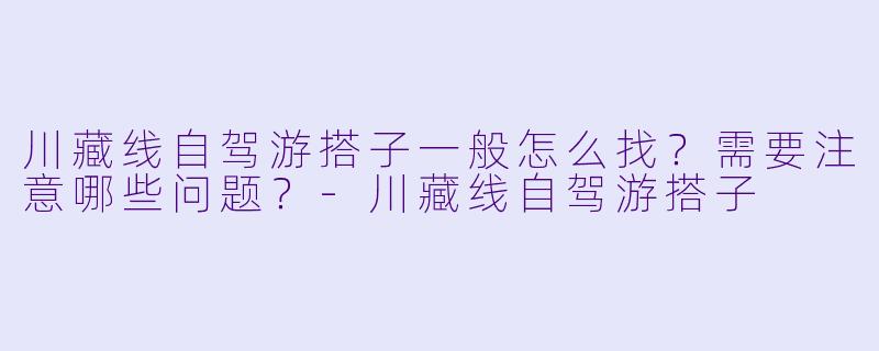 川藏线自驾游搭子一般怎么找？需要注意哪些问题？-川藏线自驾游搭子