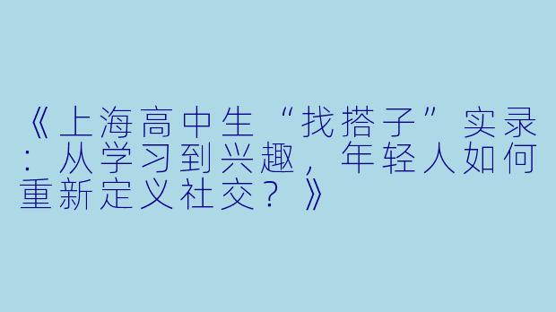 《上海高中生“找搭子”实录：从学习到兴趣，年轻人如何重新定义社交？》