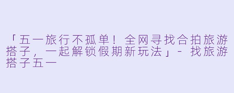 「五一旅行不孤单！全网寻找合拍旅游搭子，一起解锁假期新玩法」-找旅游搭子五一