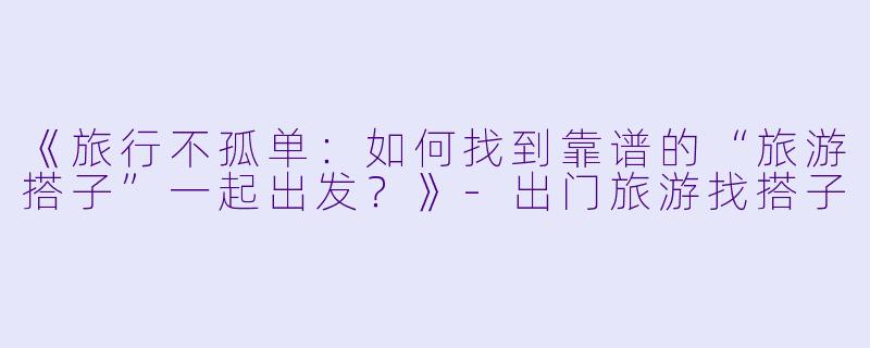 《旅行不孤单:如何找到靠谱的“旅游搭子”一起出发?》
