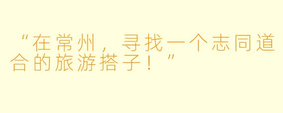 “在常州，寻找一个志同道合的旅游搭子！”