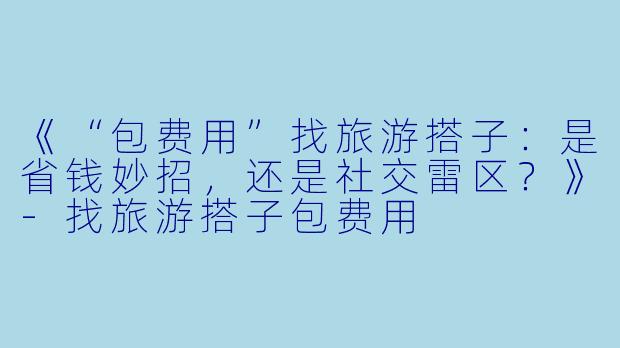 《“包费用”找旅游搭子：是省钱妙招，还是社交雷区？》-找旅游搭子包费用