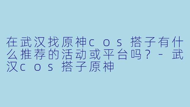 在武汉找原神cos搭子有什么推荐的活动或平台吗？-武汉cos搭子原神