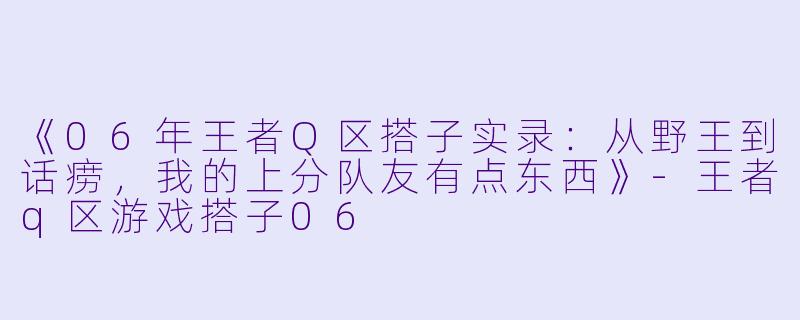 《06年王者Q区搭子实录：从野王到话痨，我的上分队友有点东西》-王者q区游戏搭子06