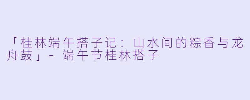 「桂林端午搭子记：山水间的粽香与龙舟鼓」-端午节桂林搭子