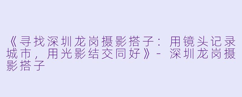 《寻找深圳龙岗摄影搭子：用镜头记录城市，用光影结交同好》-深圳龙岗摄影搭子