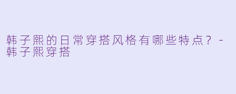 韩子熙的日常穿搭风格有哪些特点？-韩子熙穿搭