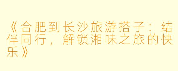 《合肥到长沙旅游搭子：结伴同行，解锁湘味之旅的快乐》