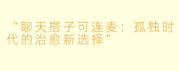 “聊天搭子可连麦：孤独时代的治愈新选择”