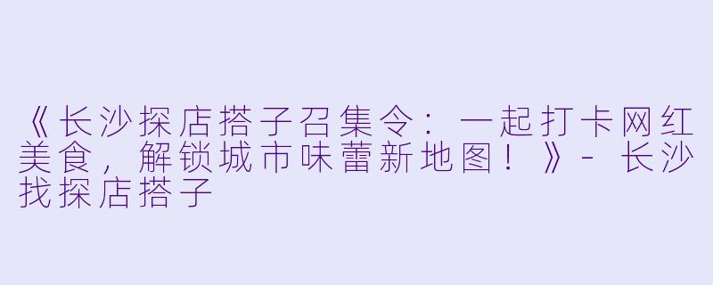 《长沙探店搭子召集令：一起打卡网红美食，解锁城市味蕾新地图！》-长沙找探店搭子