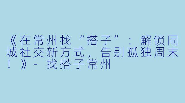 《在常州找“搭子”：解锁同城社交新方式，告别孤独周末！》-找搭子常州