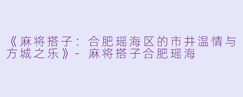 《麻将搭子：合肥瑶海区的市井温情与方城之乐》-麻将搭子合肥瑶海