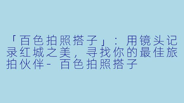 「百色拍照搭子」：用镜头记录红城之美，寻找你的最佳旅拍伙伴-百色拍照搭子