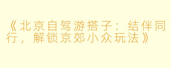 《北京自驾游搭子：结伴同行，解锁京郊小众玩法》