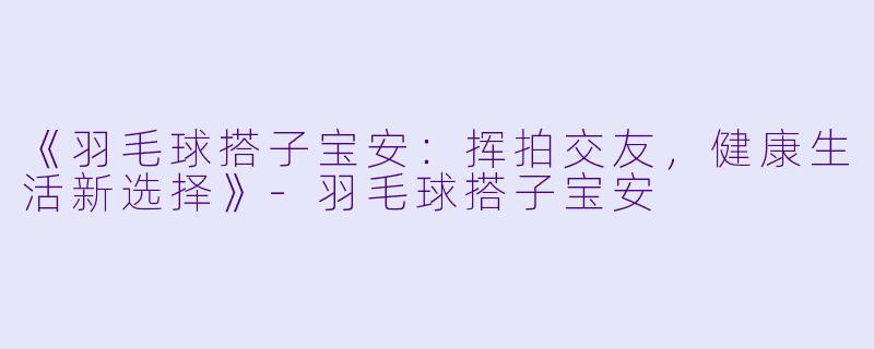《羽毛球搭子宝安：挥拍交友，健康生活新选择》-羽毛球搭子宝安