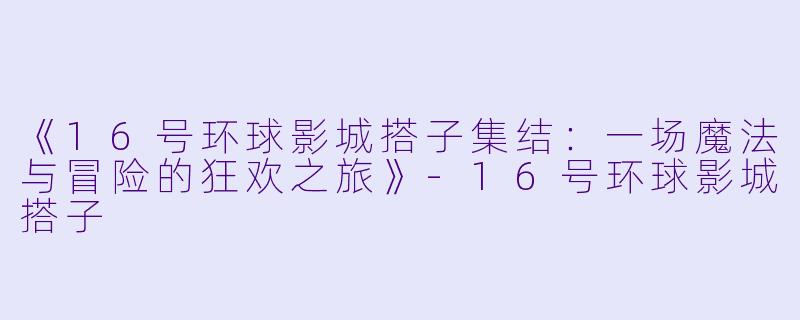 《16号环球影城搭子集结：一场魔法与冒险的狂欢之旅》-16号环球影城搭子