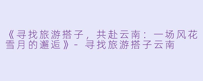《寻找旅游搭子，共赴云南：一场风花雪月的邂逅》-寻找旅游搭子云南