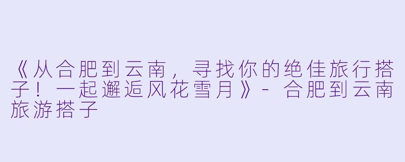 《从合肥到云南，寻找你的绝佳旅行搭子！一起邂逅风花雪月》-合肥到云南旅游搭子