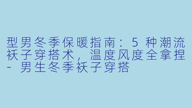 型男冬季保暖指南：5种潮流袄子穿搭术，温度风度全拿捏-男生冬季袄子穿搭