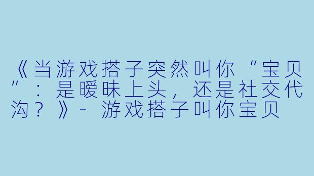 《当游戏搭子突然叫你“宝贝”：是暧昧上头，还是社交代沟？》-游戏搭子叫你宝贝