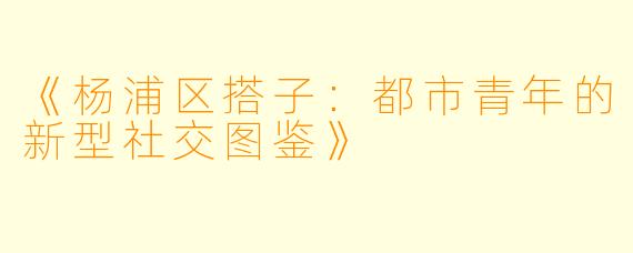 《杨浦区搭子：都市青年的新型社交图鉴》
