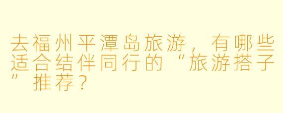 去福州平潭岛旅游，有哪些适合结伴同行的“旅游搭子”推荐？