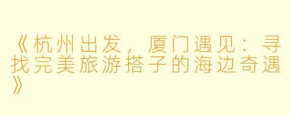 《杭州出发，厦门遇见：寻找完美旅游搭子的海边奇遇》