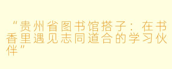 “贵州省图书馆搭子：在书香里遇见志同道合的学习伙伴”