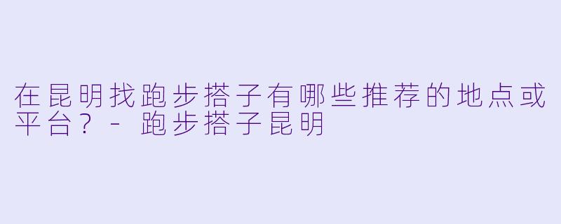 在昆明找跑步搭子有哪些推荐的地点或平台？-跑步搭子昆明