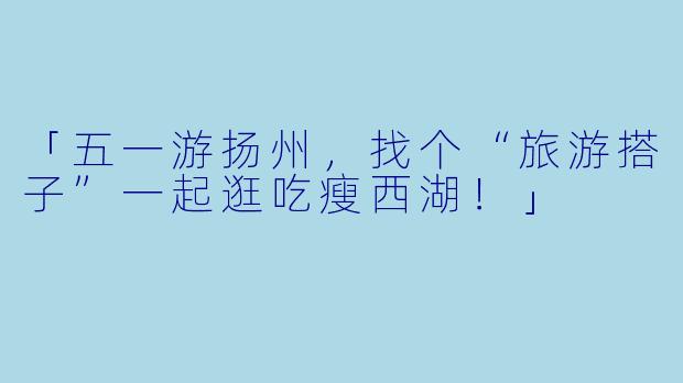 「五一游扬州，找个“旅游搭子”一起逛吃瘦西湖！」