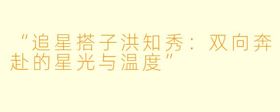 “追星搭子洪知秀：双向奔赴的星光与温度”