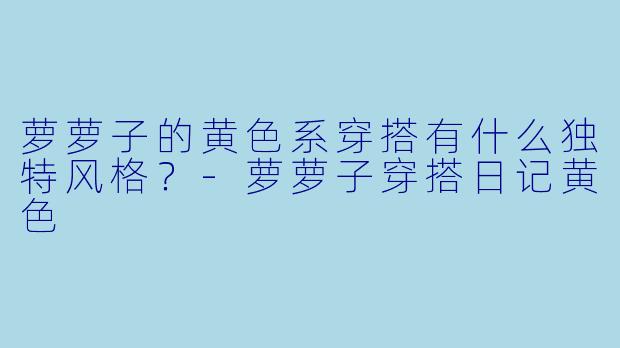萝萝子的黄色系穿搭有什么独特风格？-萝萝子穿搭日记黄色