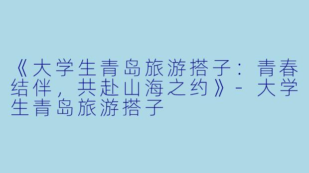 《大学生青岛旅游搭子：青春结伴，共赴山海之约》-大学生青岛旅游搭子