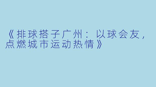 《排球搭子广州：以球会友，点燃城市运动热情》