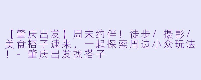 【肇庆出发】周末约伴！徒步/摄影/美食搭子速来，一起探索周边小众玩法！-肇庆出发找搭子